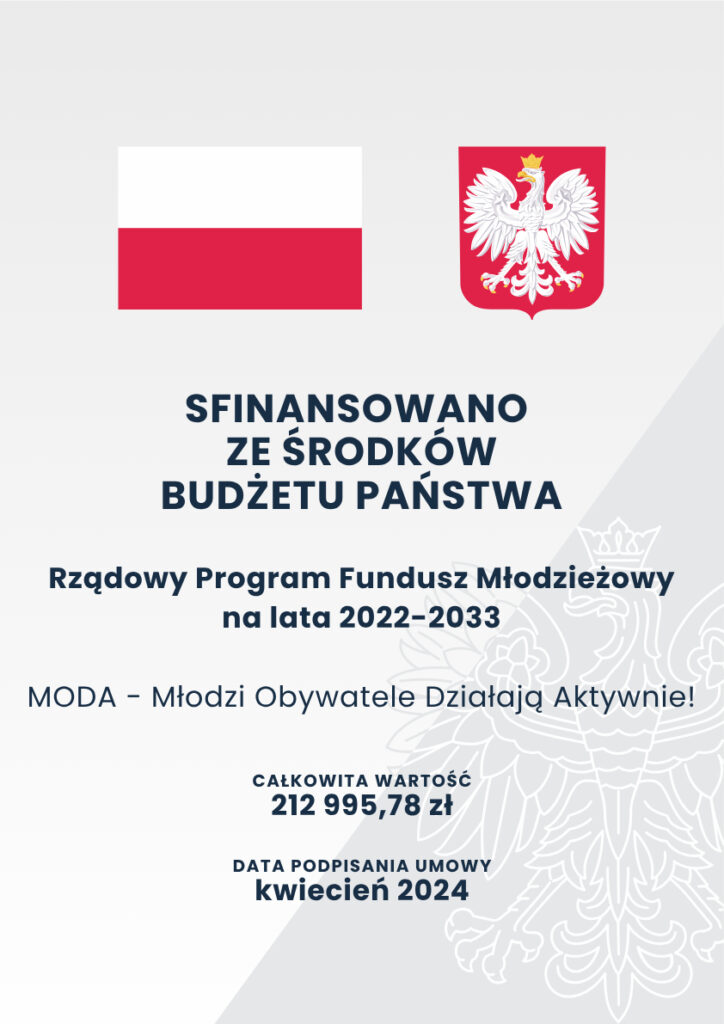 Plakat informacyjny.
Flaga oraz godło RP.
Sfinansowano ze środków budżetu państwa.
Rządowy Program Fundusz Młodzieżowy na lata 2022-2033
MODA – Młodzi Obywatele Działają Aktywnie!
Całkowita wartość 212995,78 zł
Data popisania umowy kwiecień 2024